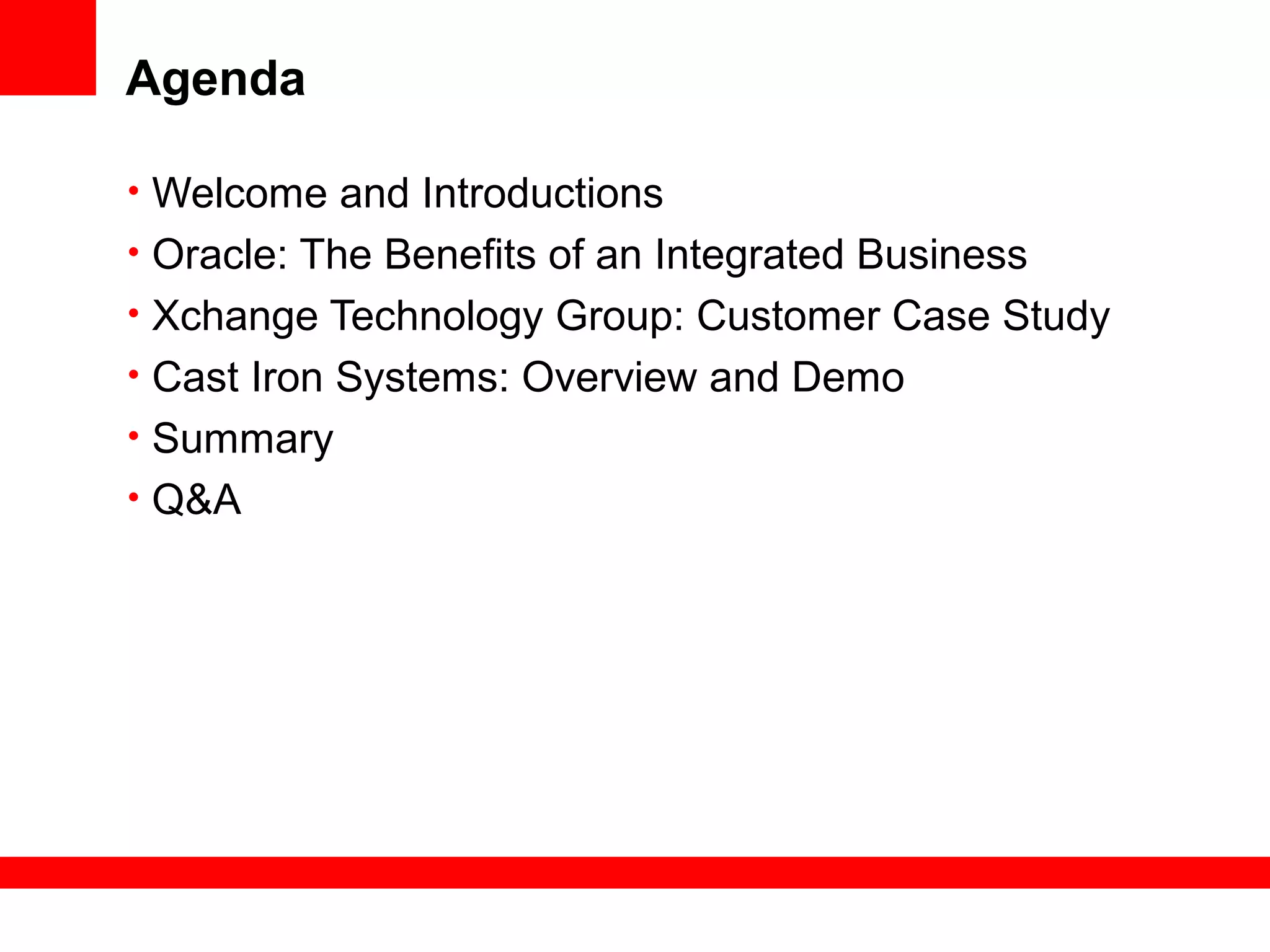 Agenda
• Welcome and Introductions
• Oracle: The Benefits of an Integrated Business
• Xchange Technology Group: Customer Case Study
• Cast Iron Systems: Overview and Demo
• Summary
• Q&A
 