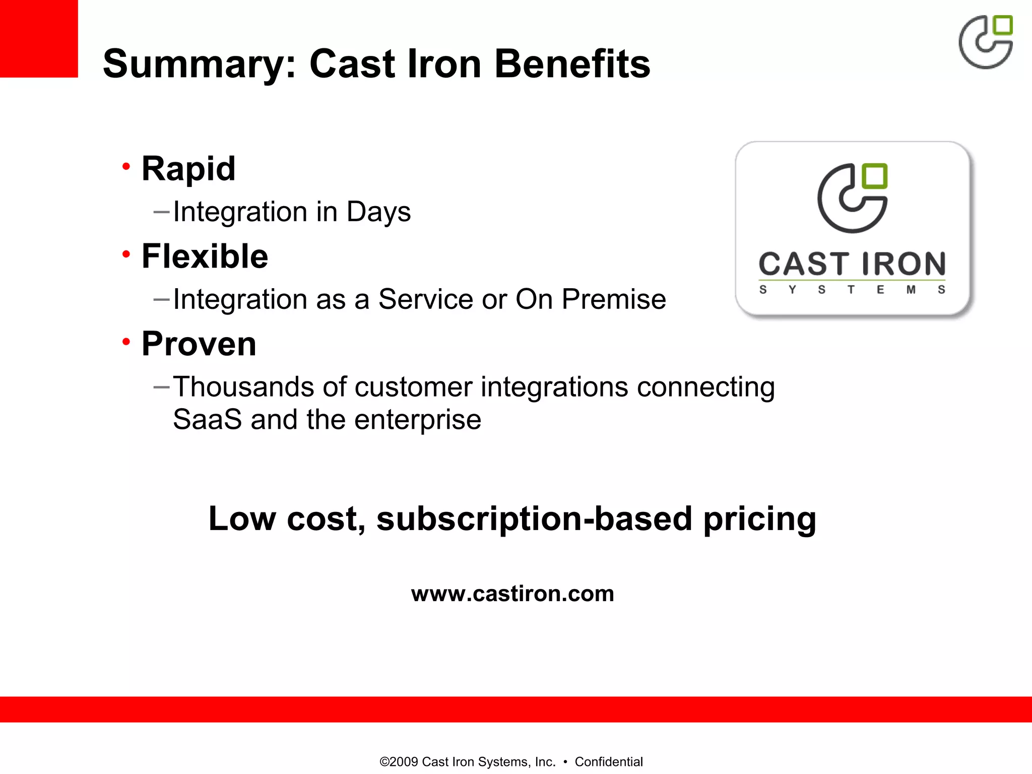©2009 Cast Iron Systems, Inc. • Confidential
Summary: Cast Iron Benefits
• Rapid
–Integration in Days
• Flexible
–Integration as a Service or On Premise
• Proven
–Thousands of customer integrations connecting
SaaS and the enterprise
Low cost, subscription-based pricing
www.castiron.com
 