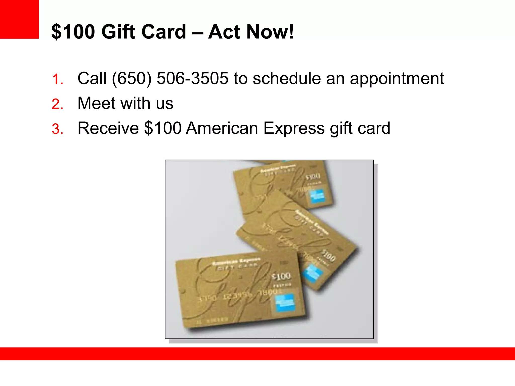 $100 Gift Card – Act Now!
1. Call (650) 506-3505 to schedule an appointment
2. Meet with us
3. Receive $100 American Express gift card
 