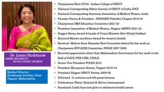  Chairperson Elect ICOG –Indian College of OB/GY
 National Corresponding Editor-Journal of OB/GY of India JOGI
 National Corresponding Secretary Association of Medical Women, India
 Founder Patron & President –ISOPARB Vidarbha Chapter 2019-21
 Chairperson-IMS Education Committee 2021-23
 President-Association of Medical Women, Nagpur AMWN 2021-24
 Nagpur Ratan Award @ hands of Union Minister Shri Nitinji Gadkari
 Received Bharat excellence Award for women’s health
 Received Mehroo Dara Hansotia Best Committee Award for her work as
Chairperson HIV/AIDS Committee, FOGSI 2007-2009
 Received appreciation letter from Maharashtra Government for her work in the
field of SAVE THE GIRL CHILD
 Senior Vice President FOGSI 2012
 President Menopause Society, Nagpur 2016-18
 President Nagpur OB/GY Society 2005-06
 Delivered 11 orations and 450 guest lectures
 Publications-Thirty National & Eleven International
 Sensitized 2 lakh boys and girls on adolescent health issues
Dr. Laxmi Shrikhande
MBBS; MD(OB/GY);
FICOG; FICMU; FICMCH
Medical Director-
Shrikhande Fertility Clinic
Nagpur, Maharashtra
 