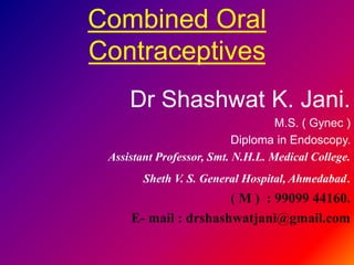 Combined Oral 
Contraceptives 
Dr Shashwat K. Jani. 
M.S. ( Gynec ) 
Diploma in Endoscopy. 
Assistant Professor, Smt. N.H.L. Medical College. 
Sheth V. S. General Hospital, Ahmedabad. 
( M ) : 99099 44160. 
E- mail : drshashwatjani@gmail.com 
 
