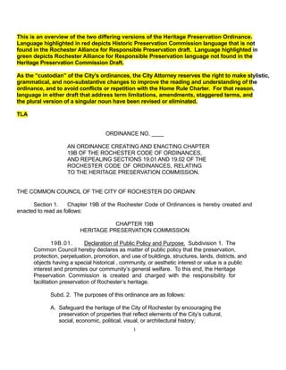 This is an overview of the two differing versions of the Heritage Preservation Ordinance.
Language highlighted in red depicts Historic Preservation Commission language that is not
found in the Rochester Alliance for Responsible Preservation draft. Language highlighted in
green depicts Rochester Alliance for Responsible Preservation language not found in the
Heritage Preservation Commission Draft.

As the “custodian” of the City’s ordinances, the City Attorney reserves the right to make stylistic,
grammatical, and non-substantive changes to improve the reading and understanding of the
ordinance, and to avoid conflicts or repetition with the Home Rule Charter. For that reason,
language in either draft that address term limitations, amendments, staggered terms, and
the plural version of a singular noun have been revised or eliminated.

TLA


                                     ORDINANCE NO. ____

                    AN ORDINANCE CREATING AND ENACTING CHAPTER
                    19B OF THE ROCHESTER CODE OF ORDINANCES,
                    AND REPEALING SECTIONS 19.01 AND 19.02 OF THE
                    ROCHESTER CODE OF ORDINANCES, RELATING
                    TO THE HERITAGE PRESERVATION COMMISSION.


THE COMMON COUNCIL OF THE CITY OF ROCHESTER DO ORDAIN:

      Section 1.     Chapter 19B of the Rochester Code of Ordinances is hereby created and
enacted to read as follows:

                                     CHAPTER 19B
                          HERITAGE PRESERVATION COMMISSION

               19B.01.       Declaration of Public Policy and Purpose. Subdivision 1. The
      Common Council hereby declares as matter of public policy that the preservation,
      protection, perpetuation, promotion, and use of buildings, structures, lands, districts, and
      objects having a special historical , community, or aesthetic interest or value is a public
      interest and promotes our community’s general welfare. To this end, the Heritage
      Preservation Commission is created and charged with the responsibility for
      facilitation preservation of Rochester’s heritage.

             Subd. 2. The purposes of this ordinance are as follows:

             A. Safeguard the heritage of the City of Rochester by encouraging the
                preservation of properties that reflect elements of the City’s cultural,
                social, economic, political, visual, or architectural history;
                                                 1
 
