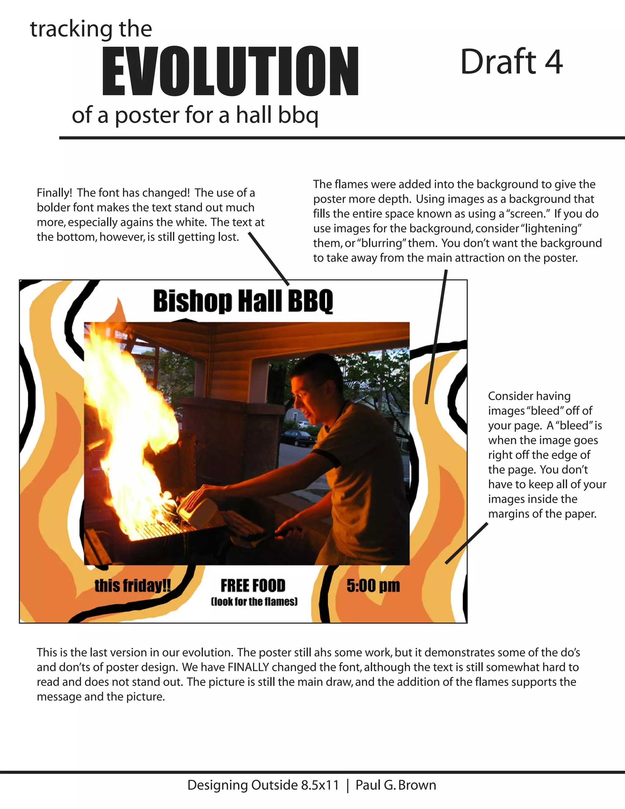 tracking the

            EVOLUTION
       of a poster for a hall bbq
                                                                                      Draft 4


                                                        The flames were added into the background to give the
Finally! The font has changed! The use of a
                                                        poster more depth. Using images as a background that
bolder font makes the text stand out much
                                                        fills the entire space known as using a “screen.” If you do
more, especially agains the white. The text at
                                                        use images for the background, consider “lightening”
the bottom, however, is still getting lost.
                                                        them, or “blurring” them. You don’t want the background
                                                        to take away from the main attraction on the poster.




                                                                                            Consider having
                                                                                            images “bleed” off of
                                                                                            your page. A “bleed” is
                                                                                            when the image goes
                                                                                            right off the edge of
                                                                                            the page. You don’t
                                                                                            have to keep all of your
                                                                                            images inside the
                                                                                            margins of the paper.




This is the last version in our evolution. The poster still ahs some work, but it demonstrates some of the do’s
and don’ts of poster design. We have FINALLY changed the font, although the text is still somewhat hard to
read and does not stand out. The picture is still the main draw, and the addition of the flames supports the
message and the picture.




                              Designing Outside 8.5x11 | Paul G. Brown
 