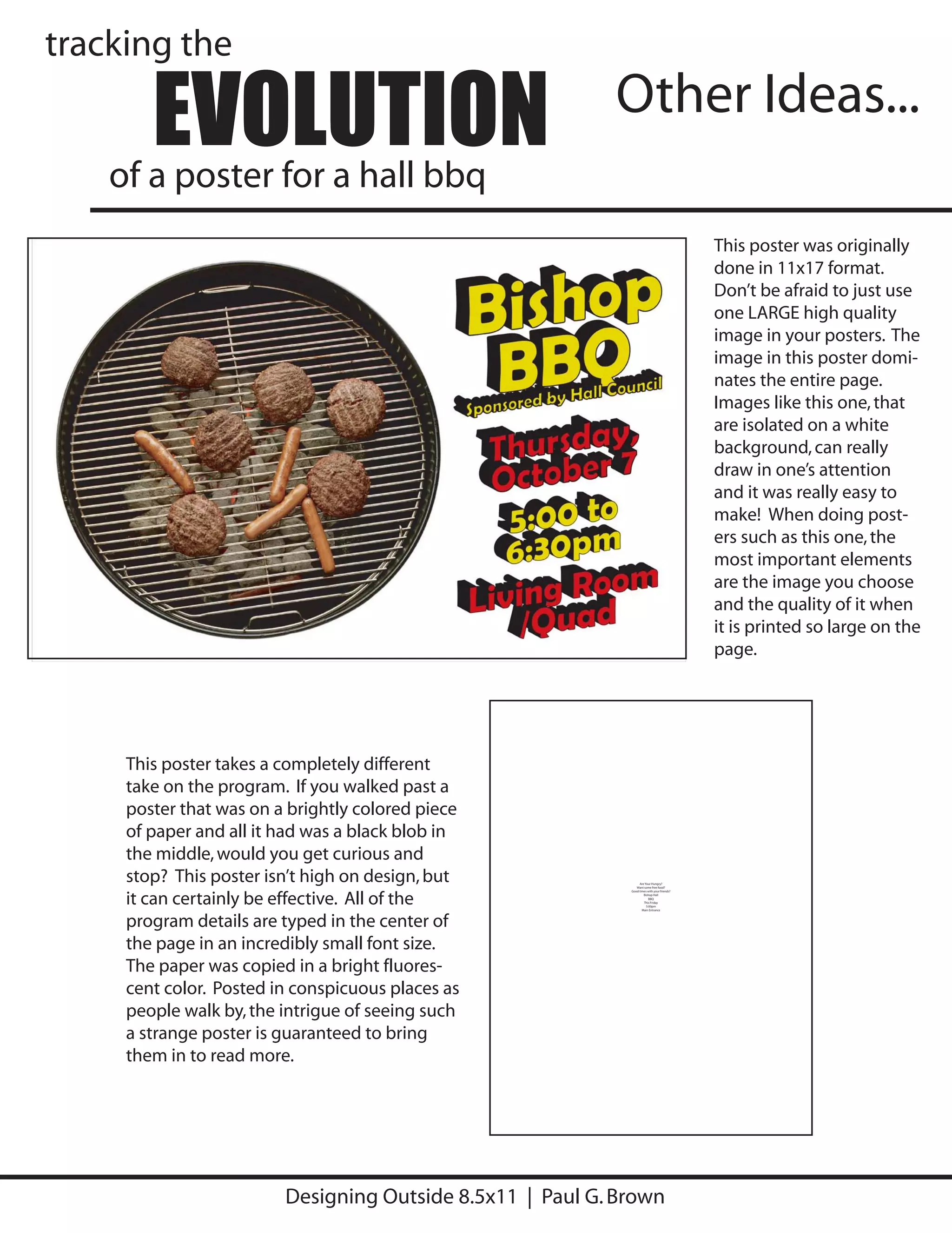 tracking the

        EVOLUTION
    of a poster for a hall bbq
                                                           Other Ideas...

                                                                                             This poster was originally
                                                                                             done in 11x17 format.
                                                                                             Don’t be afraid to just use
                                                                                             one LARGE high quality
                                                                                             image in your posters. The
                                                                                             image in this poster domi-
                                                                                             nates the entire page.
                                                                                             Images like this one, that
                                                                                             are isolated on a white
                                                                                             background, can really
                                                                                             draw in one’s attention
                                                                                             and it was really easy to
                                                                                             make! When doing post-
                                                                                             ers such as this one, the
                                                                                             most important elements
                                                                                             are the image you choose
                                                                                             and the quality of it when
                                                                                             it is printed so large on the
                                                                                             page.




     This poster takes a completely different
     take on the program. If you walked past a
     poster that was on a brightly colored piece
     of paper and all it had was a black blob in
     the middle, would you get curious and
     stop? This poster isn’t high on design, but                  Are Your Hungry?
                                                                Want some free food?




     it can certainly be effective. All of the
                                                             Good times with your friends?
                                                                     Bishop Hall
                                                                         BBQ
                                                                     This Friday
                                                                       5:00pm
                                                                    Main Entrance




     program details are typed in the center of
     the page in an incredibly small font size.
     The paper was copied in a bright fluores-
     cent color. Posted in conspicuous places as
     people walk by, the intrigue of seeing such
     a strange poster is guaranteed to bring
     them in to read more.




                         Designing Outside 8.5x11 | Paul G. Brown
 