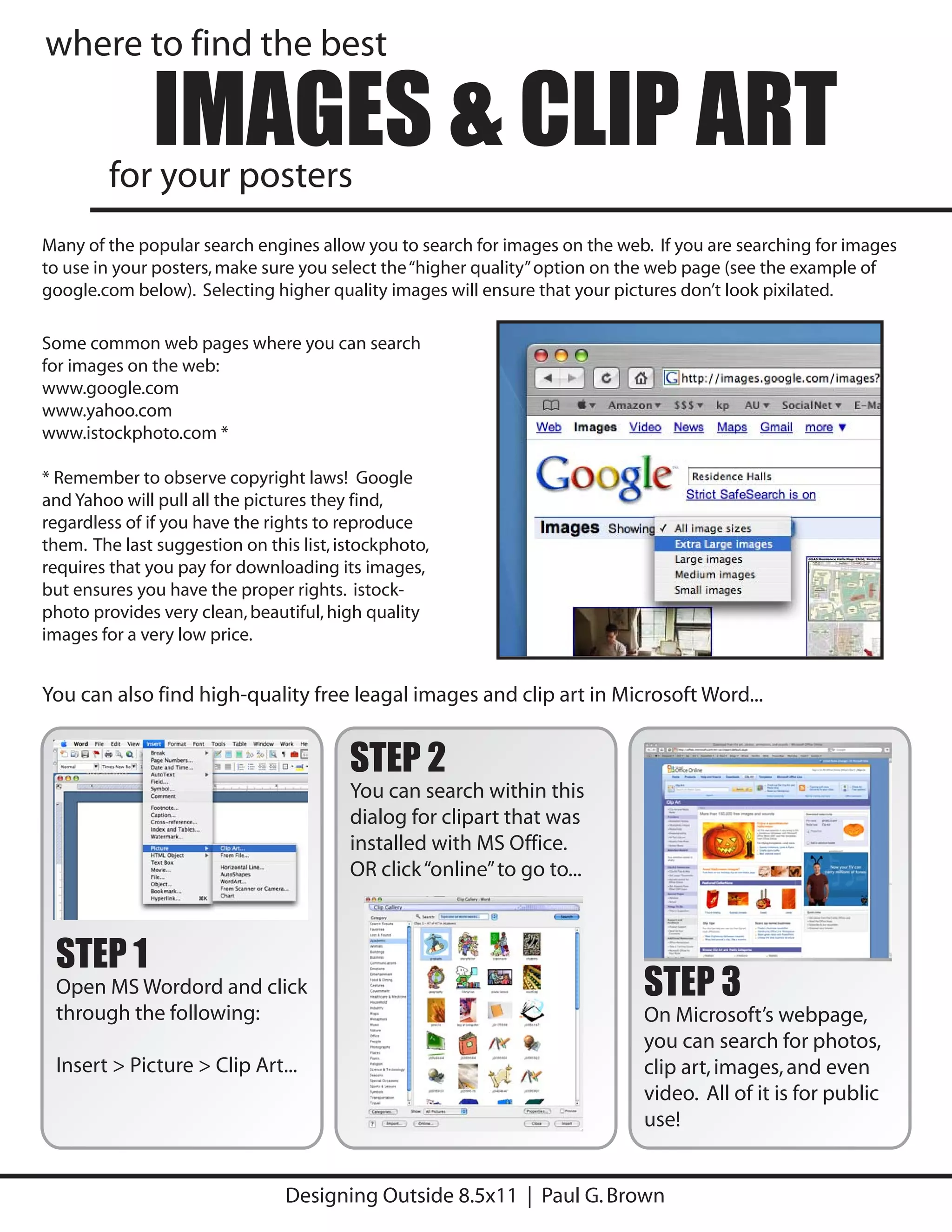 where to find the best

              IMAGES & CLIP ART
        for your posters
Many of the popular search engines allow you to search for images on the web. If you are searching for images
to use in your posters, make sure you select the “higher quality” option on the web page (see the example of
google.com below). Selecting higher quality images will ensure that your pictures don’t look pixilated.

Some common web pages where you can search
for images on the web:
www.google.com
www.yahoo.com
www.istockphoto.com *

* Remember to observe copyright laws! Google
and Yahoo will pull all the pictures they find,
regardless of if you have the rights to reproduce
them. The last suggestion on this list, istockphoto,
requires that you pay for downloading its images,
but ensures you have the proper rights. istock-
photo provides very clean, beautiful, high quality
images for a very low price.


You can also find high-quality free leagal images and clip art in Microsoft Word...


                                         STEP 2
                                         You can search within this
                                         dialog for clipart that was
                                         installed with MS Office.
                                         OR click “online” to go to...



 STEP 1
 Open MS Wordord and click                                                  STEP 3
 through the following:                                                     On Microsoft’s webpage,
                                                                            you can search for photos,
 Insert > Picture > Clip Art...                                             clip art, images, and even
                                                                            video. All of it is for public
                                                                            use!


                                Designing Outside 8.5x11 | Paul G. Brown
 