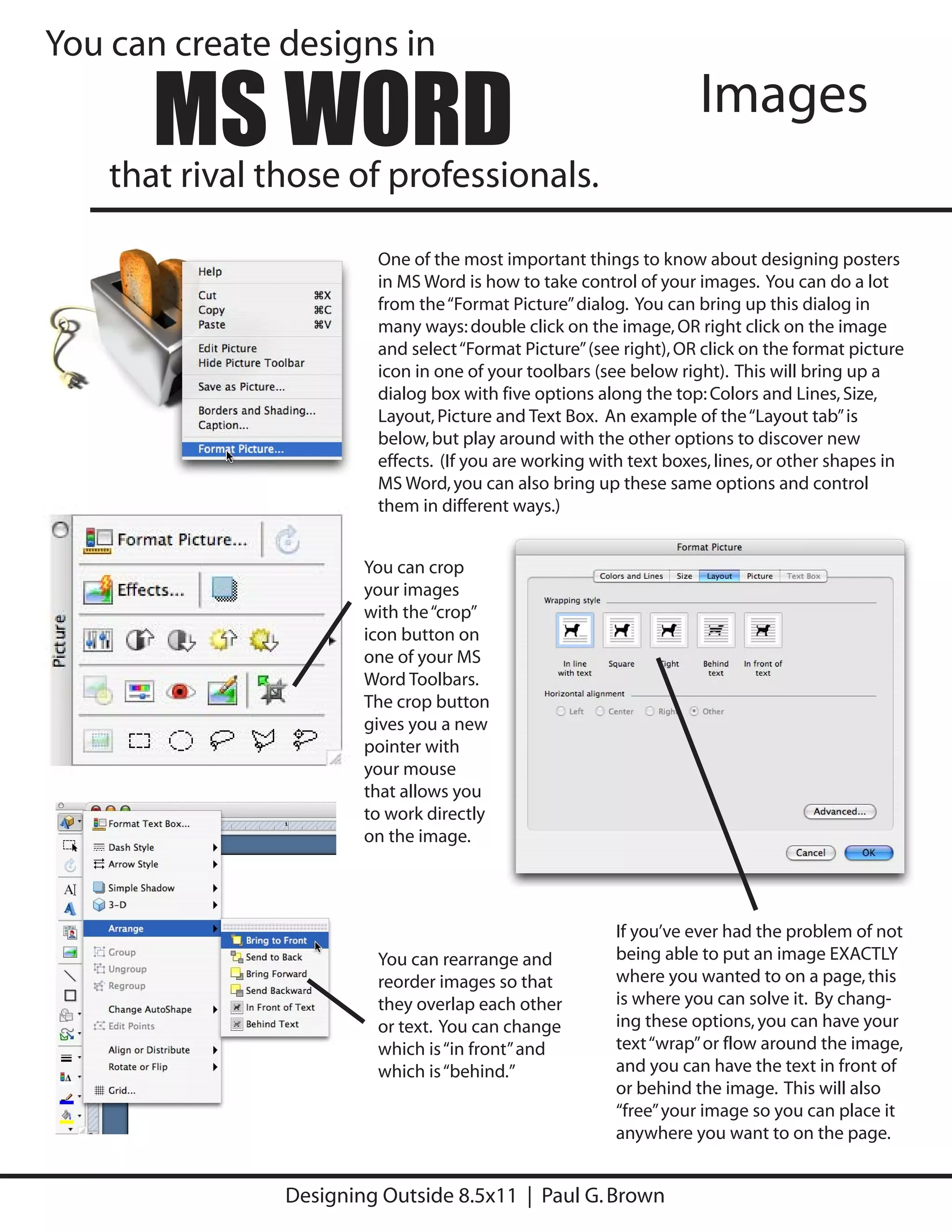 You can create designs in

       MS WORD
    that rival those of professionals.
                                                                    Images

                         One of the most important things to know about designing posters
                         in MS Word is how to take control of your images. You can do a lot
                         from the “Format Picture” dialog. You can bring up this dialog in
                         many ways: double click on the image, OR right click on the image
                         and select “Format Picture” (see right), OR click on the format picture
                         icon in one of your toolbars (see below right). This will bring up a
                         dialog box with five options along the top: Colors and Lines, Size,
                         Layout, Picture and Text Box. An example of the “Layout tab” is
                         below, but play around with the other options to discover new
                         effects. (If you are working with text boxes, lines, or other shapes in
                         MS Word, you can also bring up these same options and control
                         them in different ways.)


                        You can crop
                        your images
                        with the “crop”
                        icon button on
                        one of your MS
                        Word Toolbars.
                        The crop button
                        gives you a new
                        pointer with
                        your mouse
                        that allows you
                        to work directly
                        on the image.




                                                         If you’ve ever had the problem of not
                         You can rearrange and           being able to put an image EXACTLY
                         reorder images so that          where you wanted to on a page, this
                         they overlap each other         is where you can solve it. By chang-
                         or text. You can change         ing these options, you can have your
                         which is “in front” and         text “wrap” or flow around the image,
                         which is “behind.”              and you can have the text in front of
                                                         or behind the image. This will also
                                                         “free” your image so you can place it
                                                         anywhere you want to on the page.


                Designing Outside 8.5x11 | Paul G. Brown
 