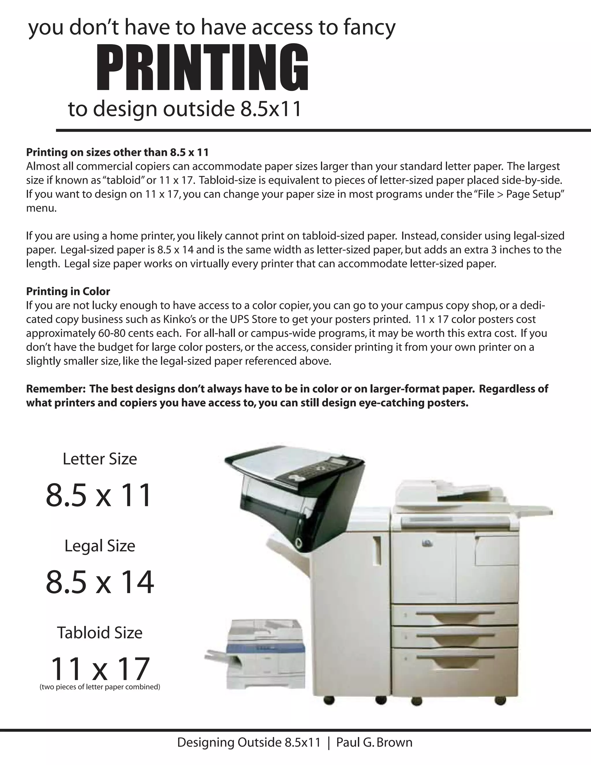 you don’t have to have access to fancy

                  PRINTING
          to design outside 8.5x11
Printing on sizes other than 8.5 x 11
Almost all commercial copiers can accommodate paper sizes larger than your standard letter paper. The largest
size if known as “tabloid” or 11 x 17. Tabloid-size is equivalent to pieces of letter-sized paper placed side-by-side.
If you want to design on 11 x 17, you can change your paper size in most programs under the “File > Page Setup”
menu.

If you are using a home printer, you likely cannot print on tabloid-sized paper. Instead, consider using legal-sized
paper. Legal-sized paper is 8.5 x 14 and is the same width as letter-sized paper, but adds an extra 3 inches to the
length. Legal size paper works on virtually every printer that can accommodate letter-sized paper.

Printing in Color
If you are not lucky enough to have access to a color copier, you can go to your campus copy shop, or a dedi-
cated copy business such as Kinko’s or the UPS Store to get your posters printed. 11 x 17 color posters cost
approximately 60-80 cents each. For all-hall or campus-wide programs, it may be worth this extra cost. If you
don’t have the budget for large color posters, or the access, consider printing it from your own printer on a
slightly smaller size, like the legal-sized paper referenced above.

Remember: The best designs don’t always have to be in color or on larger-format paper. Regardless of
what printers and copiers you have access to, you can still design eye-catching posters.




         Letter Size

    8.5 x 11
         Legal Size

    8.5 x 14
       Tabloid Size

    11 x 17
  (two pieces of letter paper combined)




                                          Designing Outside 8.5x11 | Paul G. Brown
 