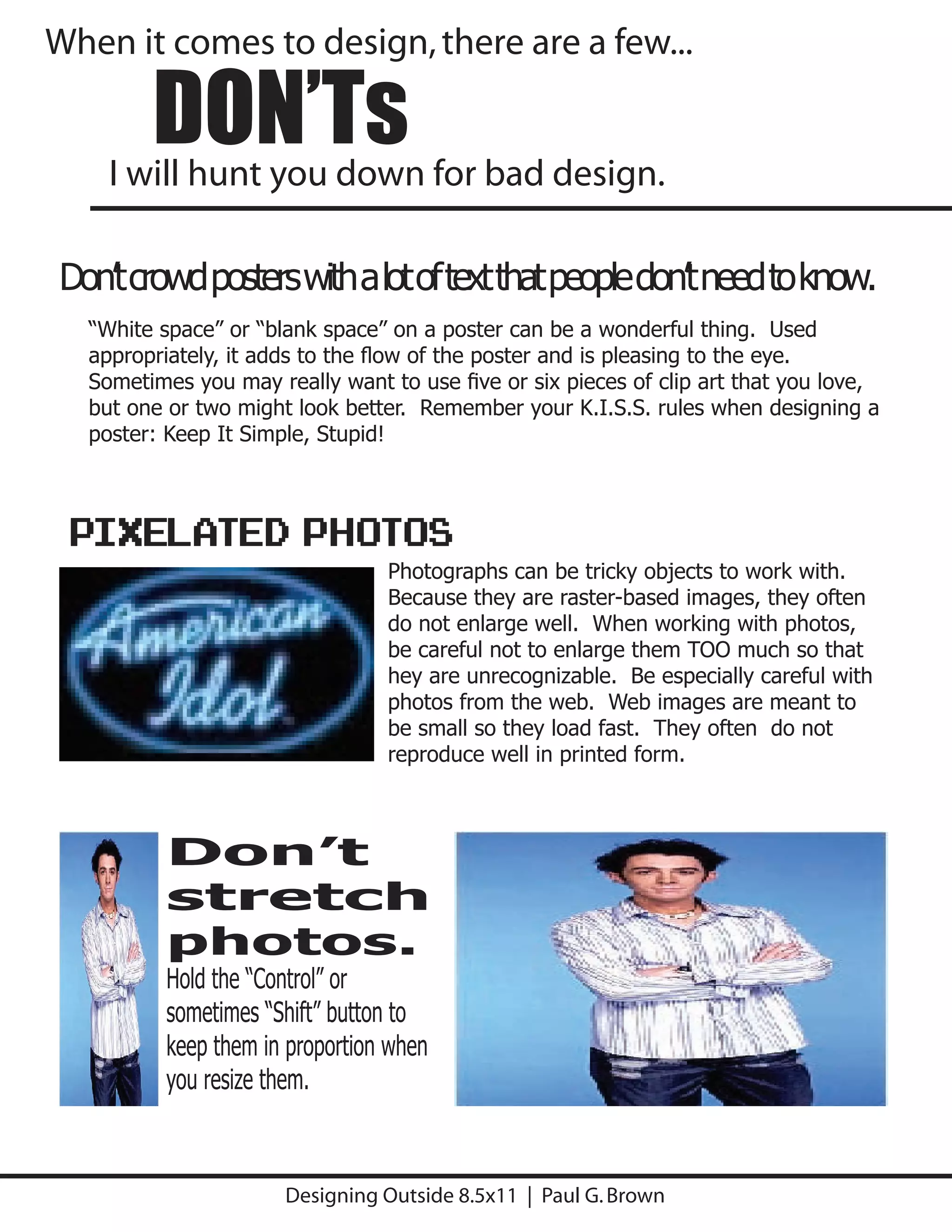 When it comes to design, there are a few...

        DON’Ts
    I will hunt you down for bad design.

Don’t crowd posters with a lot of text that people don’t need to know.
  “White space” or “blank space” on a poster can be a wonderful thing. Used
  appropriately, it adds to the ﬂow of the poster and is pleasing to the eye.
  Sometimes you may really want to use ﬁve or six pieces of clip art that you love,
  but one or two might look better. Remember your K.I.S.S. rules when designing a
  poster: Keep It Simple, Stupid!



 PIXELATED Photos
                                Photographs can be tricky objects to work with.
                                Because they are raster-based images, they often
                                do not enlarge well. When working with photos,
                                be careful not to enlarge them TOO much so that
                                hey are unrecognizable. Be especially careful with
                                photos from the web. Web images are meant to
                                be small so they load fast. They often do not
                                reproduce well in printed form.



         Don’t
         stretch
         photos.
         Hold the “Control” or
         sometimes “Shift” button to
         keep them in proportion when
         you resize them.



                      Designing Outside 8.5x11 | Paul G. Brown
 