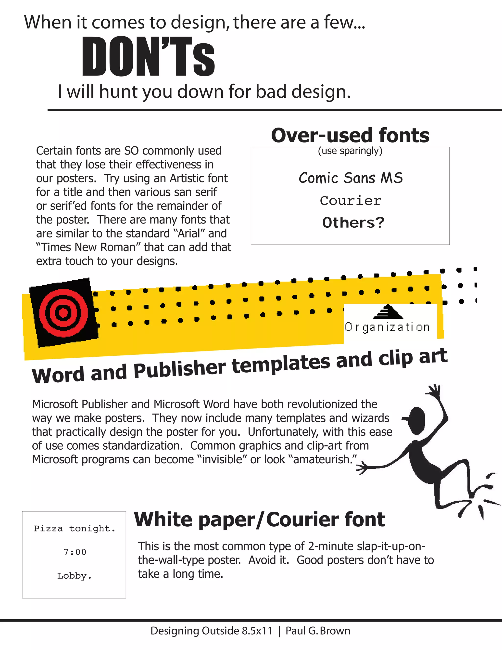 When it comes to design, there are a few...

          DON’Ts
      I will hunt you down for bad design.

                                                 Over-used fonts
 Certain fonts are SO commonly used                       (use sparingly)
 that they lose their effectiveness in
 our posters. Try using an Artistic font              Comic Sans MS
 for a title and then various san serif
 or serif’ed fonts for the remainder of                  Courier
 the poster. There are many fonts that                   Others?
                                                    Jokerman/MaxCircus
 are similar to the standard “Arial” and
 “Times New Roman” that can add that
 extra touch to your designs.




                                                                             art
 Word and Publishe r templates and clip
 Microsoft Publisher and Microsoft Word have both revolutionized the
 way we make posters. They now include many templates and wizards
 that practically design the poster for you. Unfortunately, with this ease
 of use comes standardization. Common graphics and clip-art from
 Microsoft programs can become “invisible” or look “amateurish.”




 Pizza tonight.
                     White paper/Courier font
       7:00           This is the most common type of 2-minute slap-it-up-on-
                      the-wall-type poster. Avoid it. Good posters don’t have to
      Lobby.          take a long time.



                        Designing Outside 8.5x11 | Paul G. Brown
 