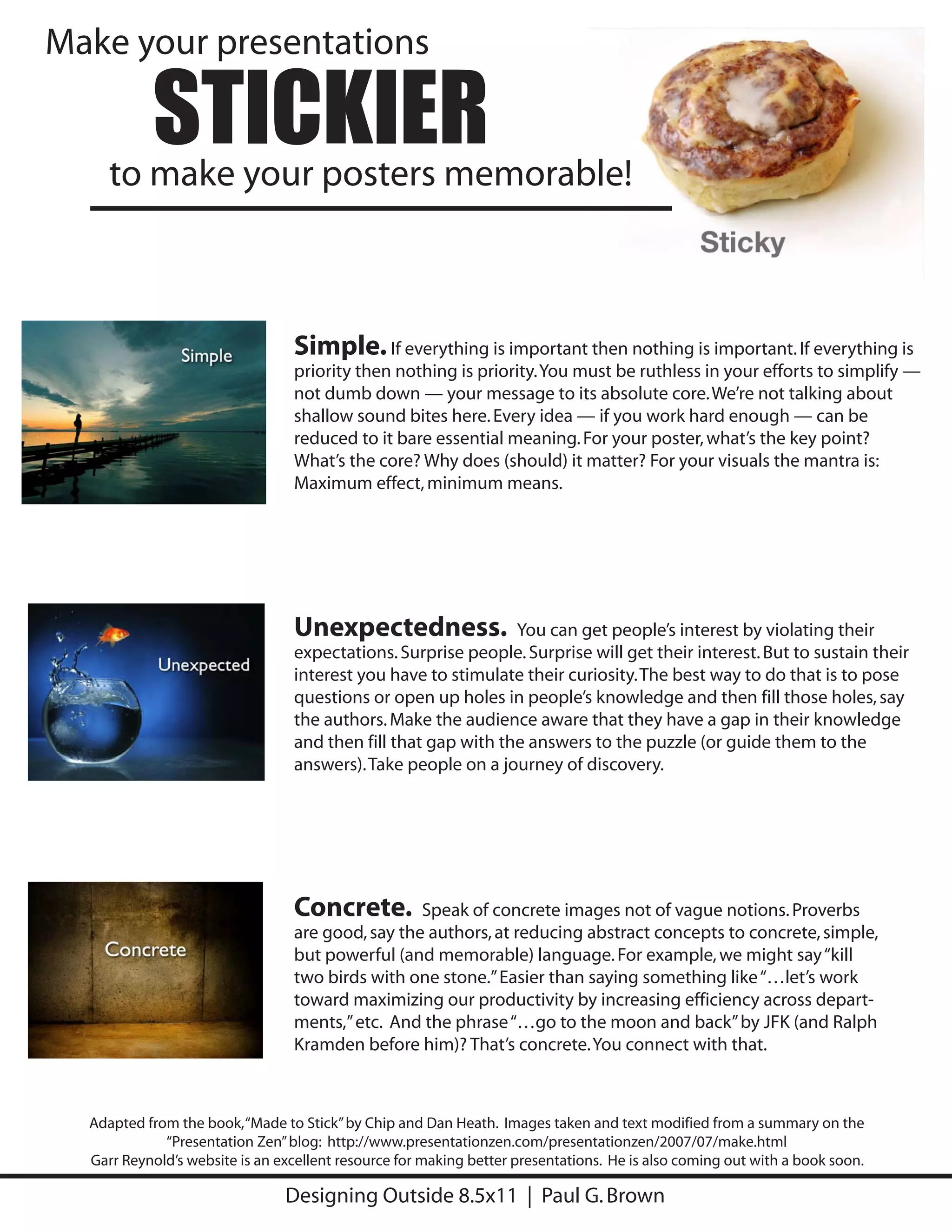 Make your presentations

           STICKIER
     to make your posters memorable!



                                 Simple. If everything is important then nothing is important. If everything is
                                 priority then nothing is priority. You must be ruthless in your efforts to simplify —
                                 not dumb down — your message to its absolute core. We’re not talking about
                                 shallow sound bites here. Every idea — if you work hard enough — can be
                                 reduced to it bare essential meaning. For your poster, what’s the key point?
                                 What’s the core? Why does (should) it matter? For your visuals the mantra is:
                                 Maximum effect, minimum means.




                                 Unexpectedness.               You can get people’s interest by violating their
                                 expectations. Surprise people. Surprise will get their interest. But to sustain their
                                 interest you have to stimulate their curiosity. The best way to do that is to pose
                                 questions or open up holes in people’s knowledge and then fill those holes, say
                                 the authors. Make the audience aware that they have a gap in their knowledge
                                 and then fill that gap with the answers to the puzzle (or guide them to the
                                 answers). Take people on a journey of discovery.




                                 Concrete. Speak of concrete images not of vague notions. Proverbs
                                 are good, say the authors, at reducing abstract concepts to concrete, simple,
                                 but powerful (and memorable) language. For example, we might say “kill
                                 two birds with one stone.” Easier than saying something like “…let’s work
                                 toward maximizing our productivity by increasing efficiency across depart-
                                 ments,” etc. And the phrase “…go to the moon and back” by JFK (and Ralph
                                 Kramden before him)? That’s concrete. You connect with that.



  Adapted from the book, “Made to Stick” by Chip and Dan Heath. Images taken and text modified from a summary on the
             “Presentation Zen” blog: http://www.presentationzen.com/presentationzen/2007/07/make.html
  Garr Reynold’s website is an excellent resource for making better presentations. He is also coming out with a book soon.

                                Designing Outside 8.5x11 | Paul G. Brown
 