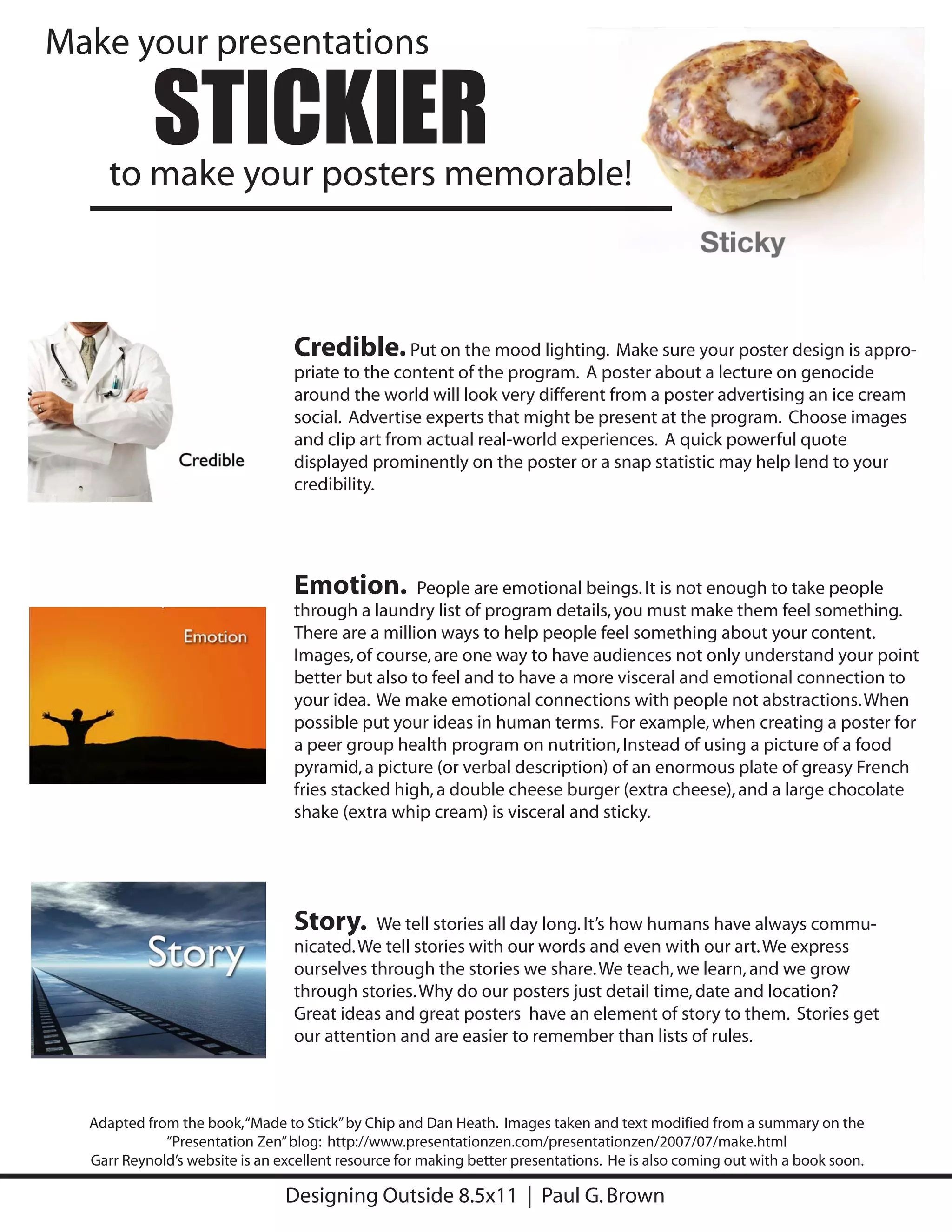 Make your presentations

           STICKIER
     to make your posters memorable!



                                 Credible. Put on the mood lighting. Make sure your poster design is appro-
                                 priate to the content of the program. A poster about a lecture on genocide
                                 around the world will look very different from a poster advertising an ice cream
                                 social. Advertise experts that might be present at the program. Choose images
                                 and clip art from actual real-world experiences. A quick powerful quote
                                 displayed prominently on the poster or a snap statistic may help lend to your
                                 credibility.




                                 Emotion.         People are emotional beings. It is not enough to take people
                                 through a laundry list of program details, you must make them feel something.
                                 There are a million ways to help people feel something about your content.
                                 Images, of course, are one way to have audiences not only understand your point
                                 better but also to feel and to have a more visceral and emotional connection to
                                 your idea. We make emotional connections with people not abstractions. When
                                 possible put your ideas in human terms. For example, when creating a poster for
                                 a peer group health program on nutrition, Instead of using a picture of a food
                                 pyramid, a picture (or verbal description) of an enormous plate of greasy French
                                 fries stacked high, a double cheese burger (extra cheese), and a large chocolate
                                 shake (extra whip cream) is visceral and sticky.




                                 Story.     We tell stories all day long. It’s how humans have always commu-
                                 nicated. We tell stories with our words and even with our art. We express
                                 ourselves through the stories we share. We teach, we learn, and we grow
                                 through stories. Why do our posters just detail time, date and location?
                                 Great ideas and great posters have an element of story to them. Stories get
                                 our attention and are easier to remember than lists of rules.



  Adapted from the book, “Made to Stick” by Chip and Dan Heath. Images taken and text modified from a summary on the
             “Presentation Zen” blog: http://www.presentationzen.com/presentationzen/2007/07/make.html
  Garr Reynold’s website is an excellent resource for making better presentations. He is also coming out with a book soon.

                                Designing Outside 8.5x11 | Paul G. Brown
 