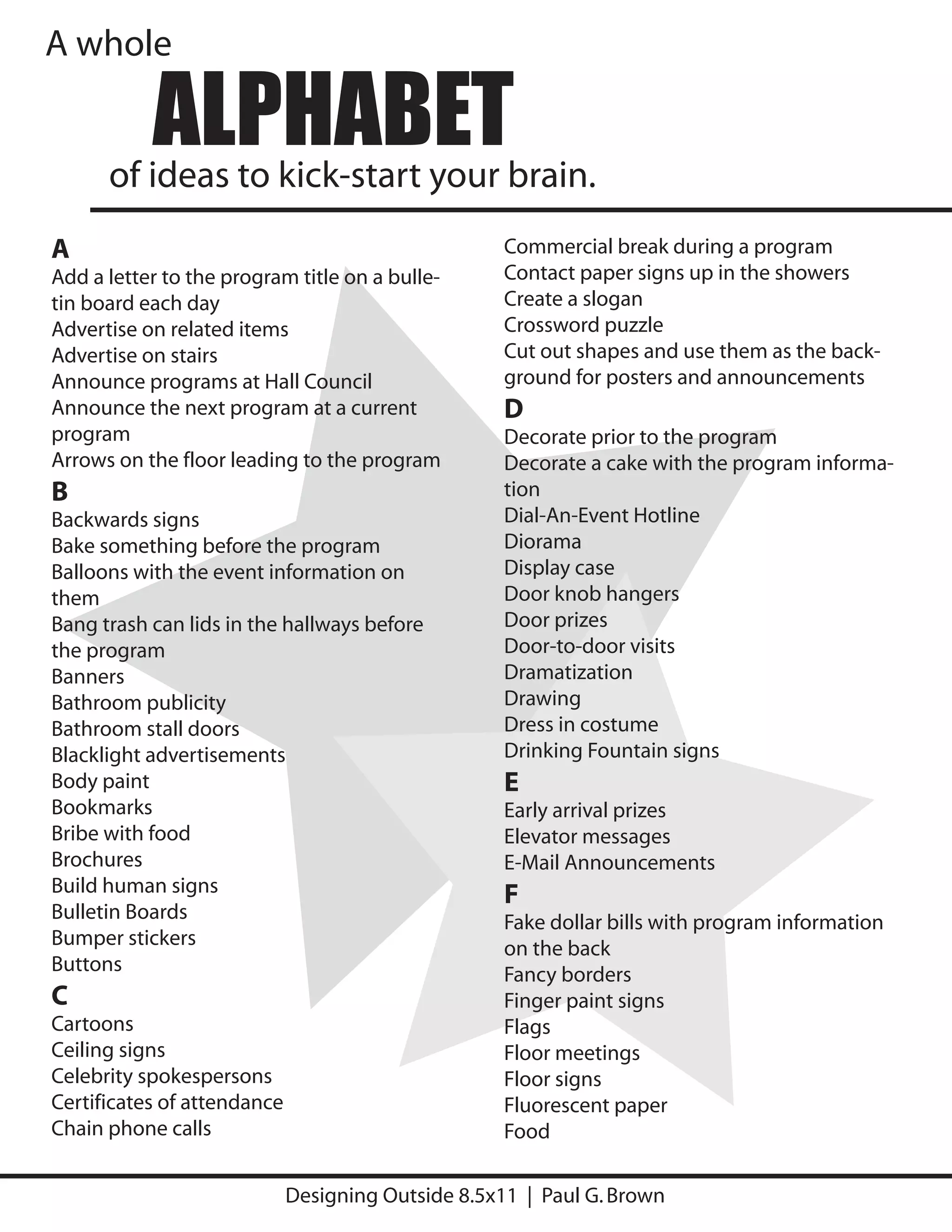 A whole

           ALPHABET
      of ideas to kick-start your brain.
A                                                   Commercial break during a program
Add a letter to the program title on a bulle-       Contact paper signs up in the showers
tin board each day                                  Create a slogan
Advertise on related items                          Crossword puzzle
Advertise on stairs                                 Cut out shapes and use them as the back-
Announce programs at Hall Council                   ground for posters and announcements
Announce the next program at a current              D
program                                             Decorate prior to the program
Arrows on the floor leading to the program          Decorate a cake with the program informa-
B                                                   tion
Backwards signs                                     Dial-An-Event Hotline
Bake something before the program                   Diorama
Balloons with the event information on              Display case
them                                                Door knob hangers
Bang trash can lids in the hallways before          Door prizes
the program                                         Door-to-door visits
Banners                                             Dramatization
Bathroom publicity                                  Drawing
Bathroom stall doors                                Dress in costume
Blacklight advertisements                           Drinking Fountain signs
Body paint                                          E
Bookmarks                                           Early arrival prizes
Bribe with food                                     Elevator messages
Brochures                                           E-Mail Announcements
Build human signs                                   F
Bulletin Boards                                     Fake dollar bills with program information
Bumper stickers                                     on the back
Buttons                                             Fancy borders
C                                                   Finger paint signs
Cartoons                                            Flags
Ceiling signs                                       Floor meetings
Celebrity spokespersons                             Floor signs
Certificates of attendance                          Fluorescent paper
Chain phone calls                                   Food

                             Designing Outside 8.5x11 | Paul G. Brown
 