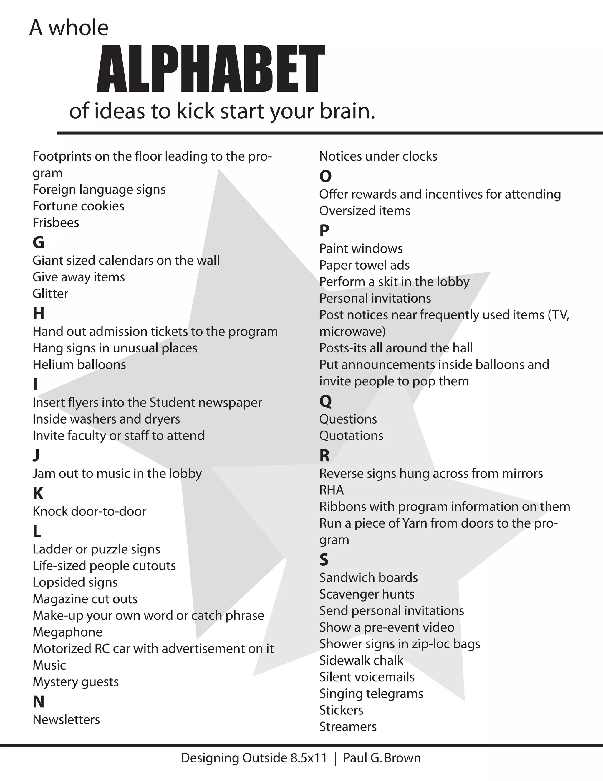 A whole

           ALPHABET
      of ideas to kick start your brain.
Footprints on the floor leading to the pro-      Notices under clocks
gram                                             O
Foreign language signs                           Offer rewards and incentives for attending
Fortune cookies                                  Oversized items
Frisbees
                                                 P
G                                                Paint windows
Giant sized calendars on the wall                Paper towel ads
Give away items                                  Perform a skit in the lobby
Glitter                                          Personal invitations
H                                                Post notices near frequently used items (TV,
Hand out admission tickets to the program        microwave)
Hang signs in unusual places                     Posts-its all around the hall
Helium balloons                                  Put announcements inside balloons and
I                                                invite people to pop them
Insert flyers into the Student newspaper         Q
Inside washers and dryers                        Questions
Invite faculty or staff to attend                Quotations
J                                                R
Jam out to music in the lobby                    Reverse signs hung across from mirrors
K                                                RHA
Knock door-to-door                               Ribbons with program information on them
                                                 Run a piece of Yarn from doors to the pro-
L                                                gram
Ladder or puzzle signs
Life-sized people cutouts                        S
Lopsided signs                                   Sandwich boards
Magazine cut outs                                Scavenger hunts
Make-up your own word or catch phrase            Send personal invitations
Megaphone                                        Show a pre-event video
Motorized RC car with advertisement on it        Shower signs in zip-loc bags
Music                                            Sidewalk chalk
Mystery guests                                   Silent voicemails
                                                 Singing telegrams
N                                                Stickers
Newsletters
                                                 Streamers

                          Designing Outside 8.5x11 | Paul G. Brown
 