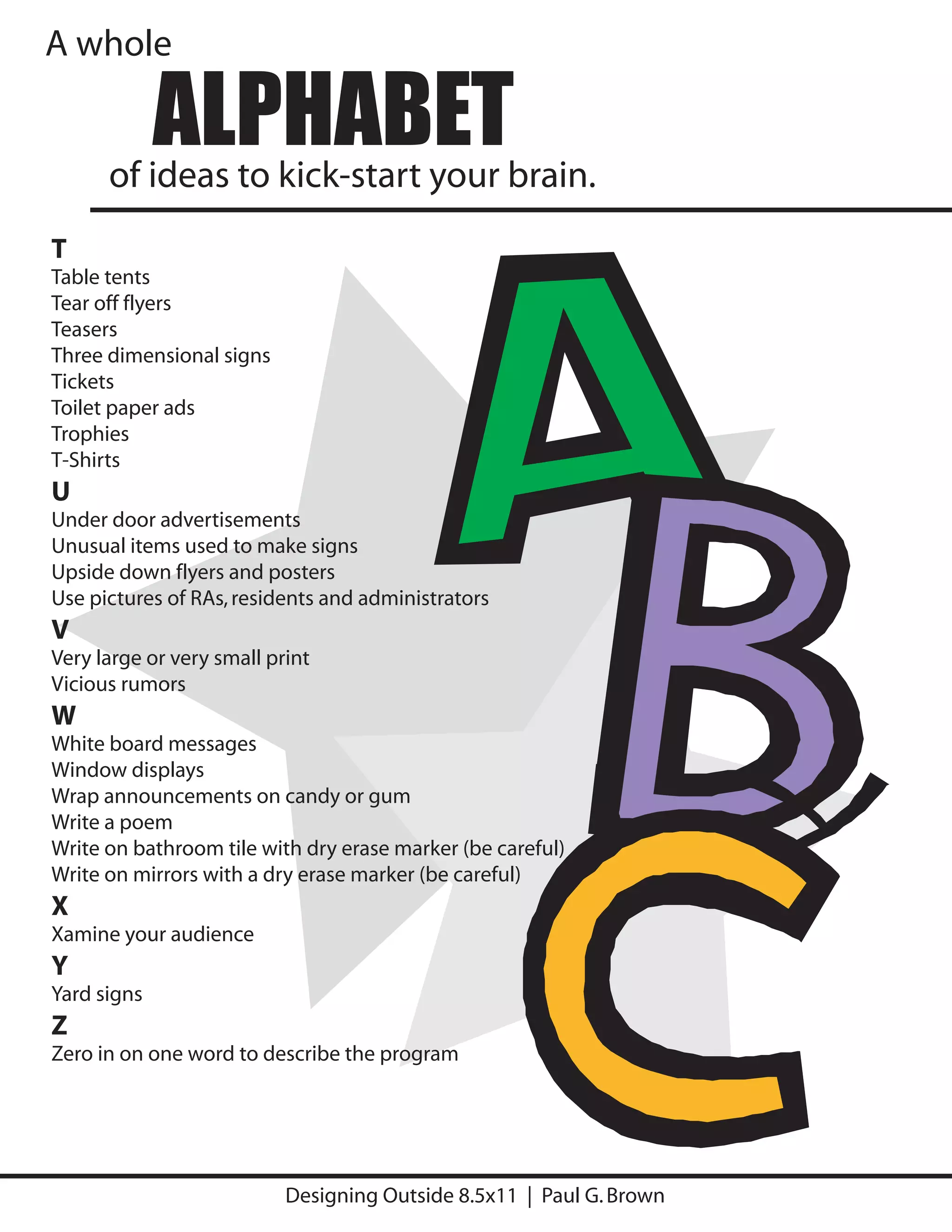 A whole

             ALPHABET
      of ideas to kick-start your brain.
T
Table tents
Tear off flyers
Teasers
Three dimensional signs
Tickets
Toilet paper ads
Trophies
T-Shirts
U
Under door advertisements
Unusual items used to make signs
Upside down flyers and posters
Use pictures of RAs, residents and administrators
V
Very large or very small print
Vicious rumors
W
White board messages
Window displays
Wrap announcements on candy or gum
Write a poem
Write on bathroom tile with dry erase marker (be careful)
Write on mirrors with a dry erase marker (be careful)
X
Xamine your audience
Y
Yard signs
Z
Zero in on one word to describe the program




                           Designing Outside 8.5x11 | Paul G. Brown
 