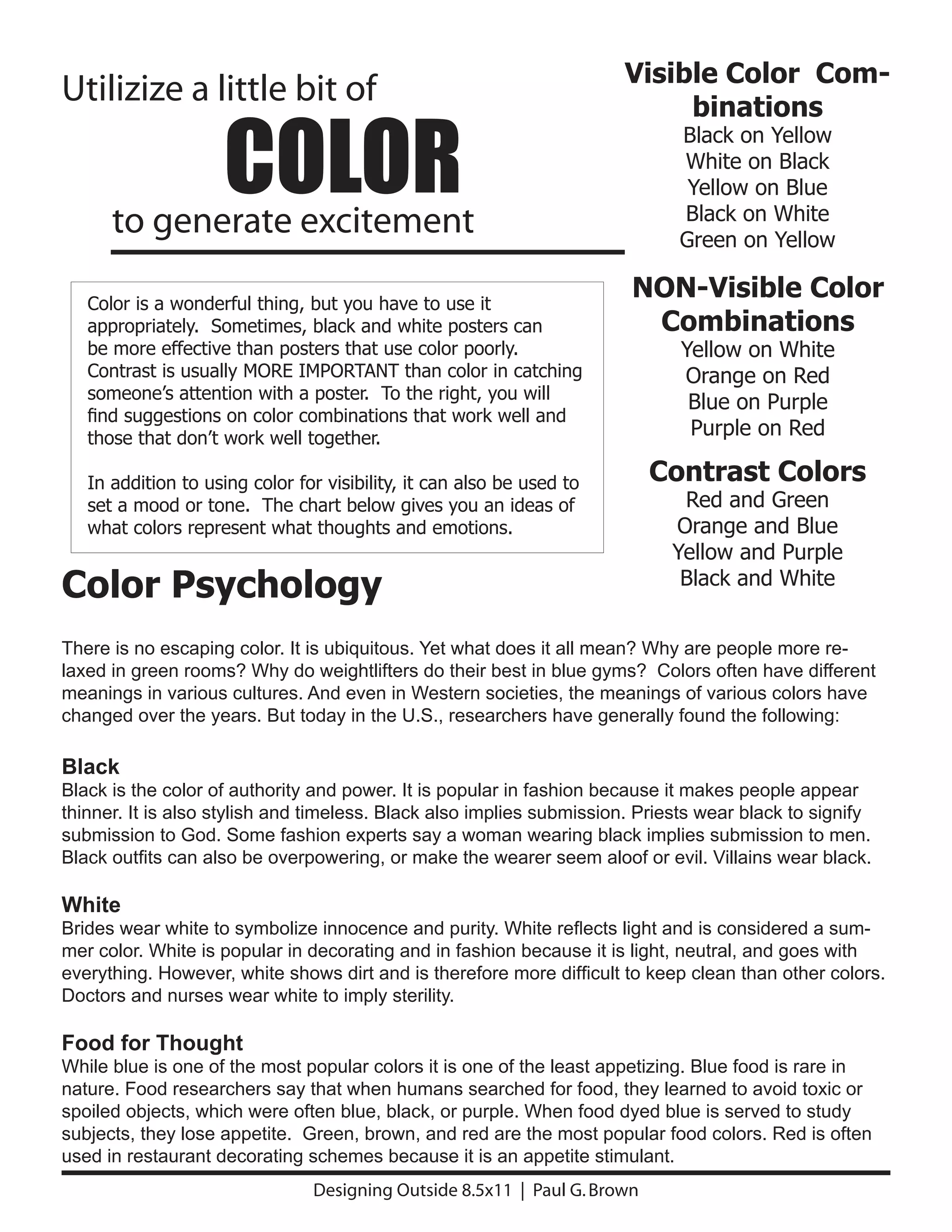 Visible Color Com-
Utilizize a little bit of

                     COLOR
                                                                            binations
                                                                             Black on Yellow
                                                                             White on Black
                                                                              Yellow on Blue
                                                                             Black on White
      to generate excitement                                                 Green on Yellow

   Color is a wonderful thing, but you have to use it
                                                                       NON-Visible Color
   appropriately. Sometimes, black and white posters can                Combinations
   be more effective than posters that use color poorly.                      Yellow on White
   Contrast is usually MORE IMPORTANT than color in catching                  Orange on Red
   someone’s attention with a poster. To the right, you will
                                                                               Blue on Purple
   find suggestions on color combinations that work well and
   those that don’t work well together.                                        Purple on Red

   In addition to using color for visibility, it can also be used to       Contrast Colors
   set a mood or tone. The chart below gives you an ideas of                 Red and Green
   what colors represent what thoughts and emotions.                        Orange and Blue
                                                                            Yellow and Purple
Color Psychology                                                             Black and White


There is no escaping color. It is ubiquitous. Yet what does it all mean? Why are people more re-
laxed in green rooms? Why do weightlifters do their best in blue gyms? Colors often have different
meanings in various cultures. And even in Western societies, the meanings of various colors have
changed over the years. But today in the U.S., researchers have generally found the following:

Black
Black is the color of authority and power. It is popular in fashion because it makes people appear
thinner. It is also stylish and timeless. Black also implies submission. Priests wear black to signify
submission to God. Some fashion experts say a woman wearing black implies submission to men.
Black outfits can also be overpowering, or make the wearer seem aloof or evil. Villains wear black.

White
Brides wear white to symbolize innocence and purity. White reflects light and is considered a sum-
mer color. White is popular in decorating and in fashion because it is light, neutral, and goes with
everything. However, white shows dirt and is therefore more difficult to keep clean than other colors.
Doctors and nurses wear white to imply sterility.

Food for Thought
While blue is one of the most popular colors it is one of the least appetizing. Blue food is rare in
nature. Food researchers say that when humans searched for food, they learned to avoid toxic or
spoiled objects, which were often blue, black, or purple. When food dyed blue is served to study
subjects, they lose appetite. Green, brown, and red are the most popular food colors. Red is often
used in restaurant decorating schemes because it is an appetite stimulant.
                                Designing Outside 8.5x11 | Paul G. Brown
 