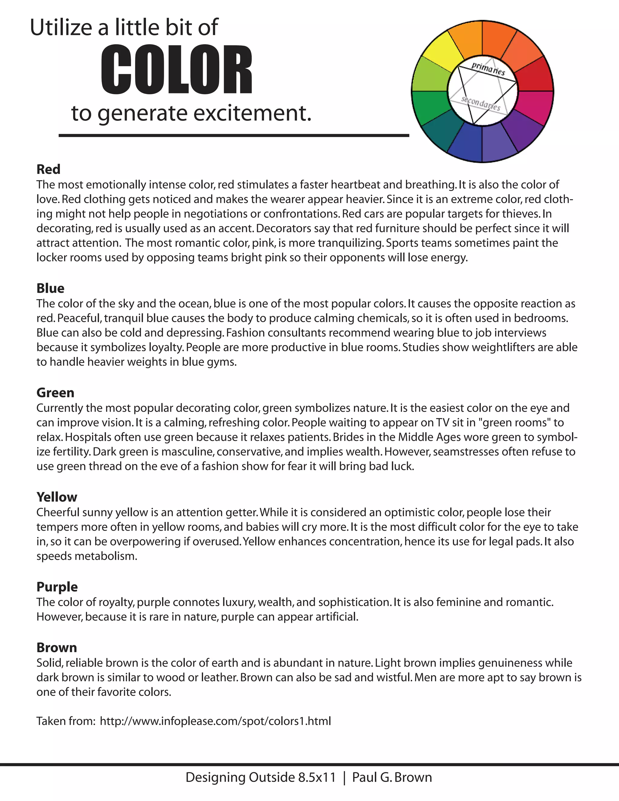 Utilize a little bit of

             COLOR
       to generate excitement.

Red
The most emotionally intense color, red stimulates a faster heartbeat and breathing. It is also the color of
love. Red clothing gets noticed and makes the wearer appear heavier. Since it is an extreme color, red cloth-
ing might not help people in negotiations or confrontations. Red cars are popular targets for thieves. In
decorating, red is usually used as an accent. Decorators say that red furniture should be perfect since it will
attract attention. The most romantic color, pink, is more tranquilizing. Sports teams sometimes paint the
locker rooms used by opposing teams bright pink so their opponents will lose energy.

Blue
The color of the sky and the ocean, blue is one of the most popular colors. It causes the opposite reaction as
red. Peaceful, tranquil blue causes the body to produce calming chemicals, so it is often used in bedrooms.
Blue can also be cold and depressing. Fashion consultants recommend wearing blue to job interviews
because it symbolizes loyalty. People are more productive in blue rooms. Studies show weightlifters are able
to handle heavier weights in blue gyms.

Green
Currently the most popular decorating color, green symbolizes nature. It is the easiest color on the eye and
can improve vision. It is a calming, refreshing color. People waiting to appear on TV sit in "green rooms" to
relax. Hospitals often use green because it relaxes patients. Brides in the Middle Ages wore green to symbol-
ize fertility. Dark green is masculine, conservative, and implies wealth. However, seamstresses often refuse to
use green thread on the eve of a fashion show for fear it will bring bad luck.

Yellow
Cheerful sunny yellow is an attention getter. While it is considered an optimistic color, people lose their
tempers more often in yellow rooms, and babies will cry more. It is the most difficult color for the eye to take
in, so it can be overpowering if overused. Yellow enhances concentration, hence its use for legal pads. It also
speeds metabolism.

Purple
The color of royalty, purple connotes luxury, wealth, and sophistication. It is also feminine and romantic.
However, because it is rare in nature, purple can appear artificial.

Brown
Solid, reliable brown is the color of earth and is abundant in nature. Light brown implies genuineness while
dark brown is similar to wood or leather. Brown can also be sad and wistful. Men are more apt to say brown is
one of their favorite colors.

Taken from: http://www.infoplease.com/spot/colors1.html



                              Designing Outside 8.5x11 | Paul G. Brown
 