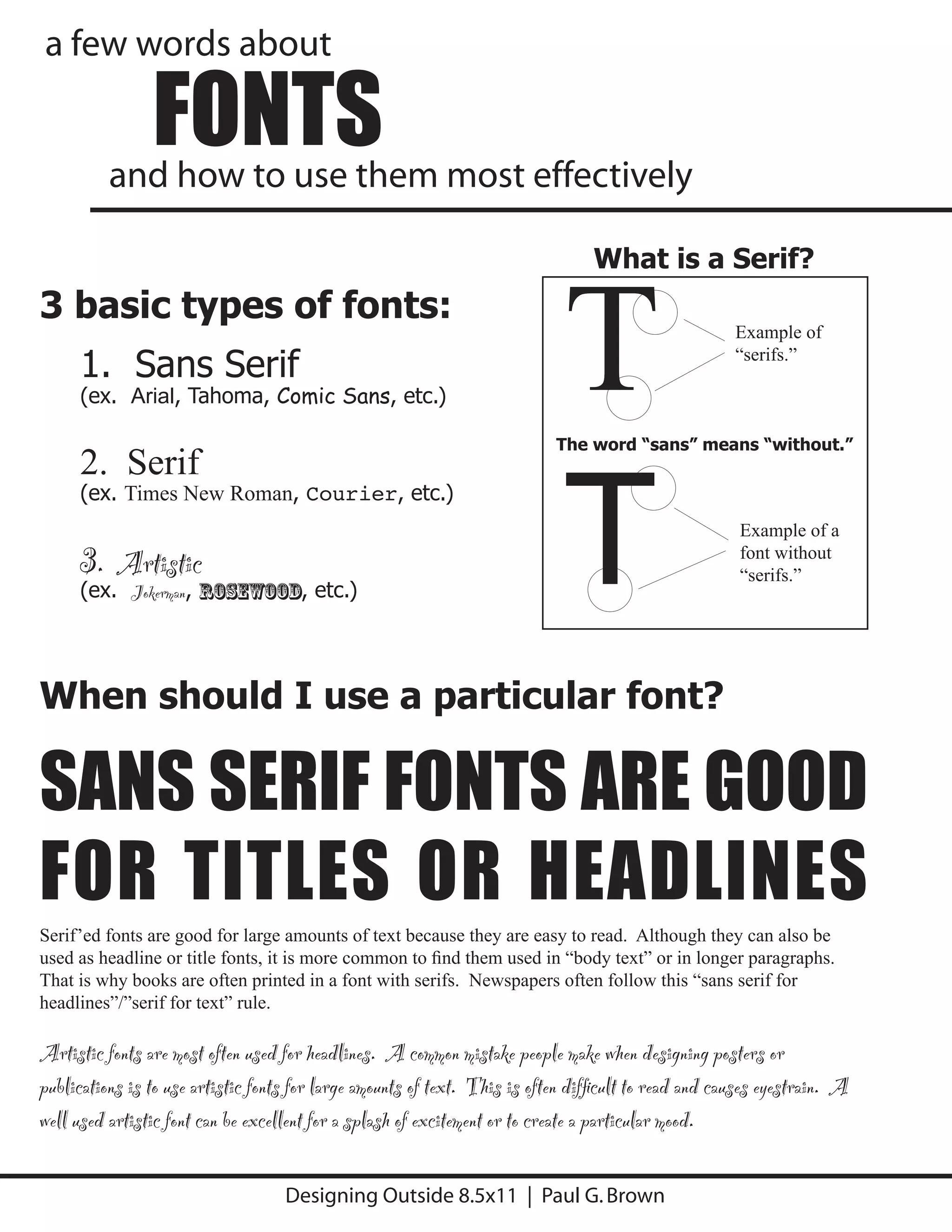 a few words about

                FONTS
          and how to use them most effectively




                                                                            T
                                                                                 What is a Serif?
3 basic types of fonts:
                                                                                                      Example of

     1. Sans Serif                                                                                    “serifs.”

     (ex. Arial, Tahoma, Comic Sans, etc.)




                                                                            T
                                                                           The word “sans” means “without.”
     2. Serif
     (ex. Times New Roman, Courier, etc.)
                                                                                                      Example of a
     3. Artistic                                                                                      font without
                                                                                                      “serifs.”
     (ex. Jokerman, Rosewood, etc.)




When should I use a particular font?

SANS SERIF FONTS ARE GOOD
FOR TITLES OR HEADLINES
Serif’ed fonts are good for large amounts of text because they are easy to read. Although they can also be
used as headline or title fonts, it is more common to ﬁnd them used in “body text” or in longer paragraphs.
That is why books are often printed in a font with serifs. Newspapers often follow this “sans serif for
headlines”/”serif for text” rule.

Artistic fonts are most often used for headlines. A common mistake people make when designing posters or
publications is to use artistic fonts for large amounts of text. This is often difﬁcult to read and causes eyestrain. A
well used artistic font can be excellent for a splash of excitement or to create a particular mood.

                                    Designing Outside 8.5x11 | Paul G. Brown
 