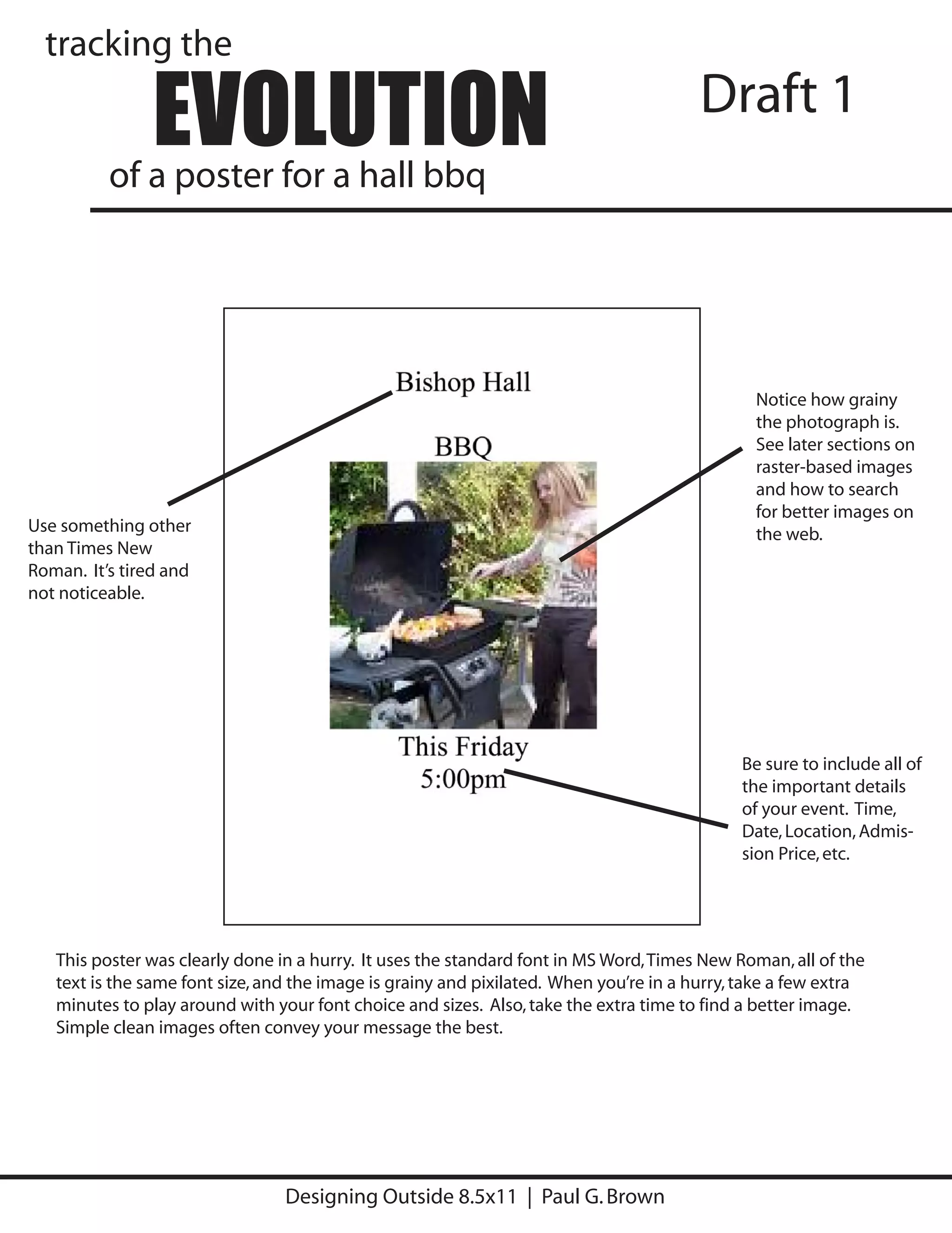 tracking the

                EVOLUTION
          of a poster for a hall bbq
                                                                                        Draft 1




                                                                                               Notice how grainy
                                                                                               the photograph is.
                                                                                               See later sections on
                                                                                               raster-based images
                                                                                               and how to search
                                                                                               for better images on
Use something other                                                                            the web.
than Times New
Roman. It’s tired and
not noticeable.




                                                                                             Be sure to include all of
                                                                                             the important details
                                                                                             of your event. Time,
                                                                                             Date, Location, Admis-
                                                                                             sion Price, etc.




   This poster was clearly done in a hurry. It uses the standard font in MS Word, Times New Roman, all of the
   text is the same font size, and the image is grainy and pixilated. When you’re in a hurry, take a few extra
   minutes to play around with your font choice and sizes. Also, take the extra time to find a better image.
   Simple clean images often convey your message the best.




                                 Designing Outside 8.5x11 | Paul G. Brown
 