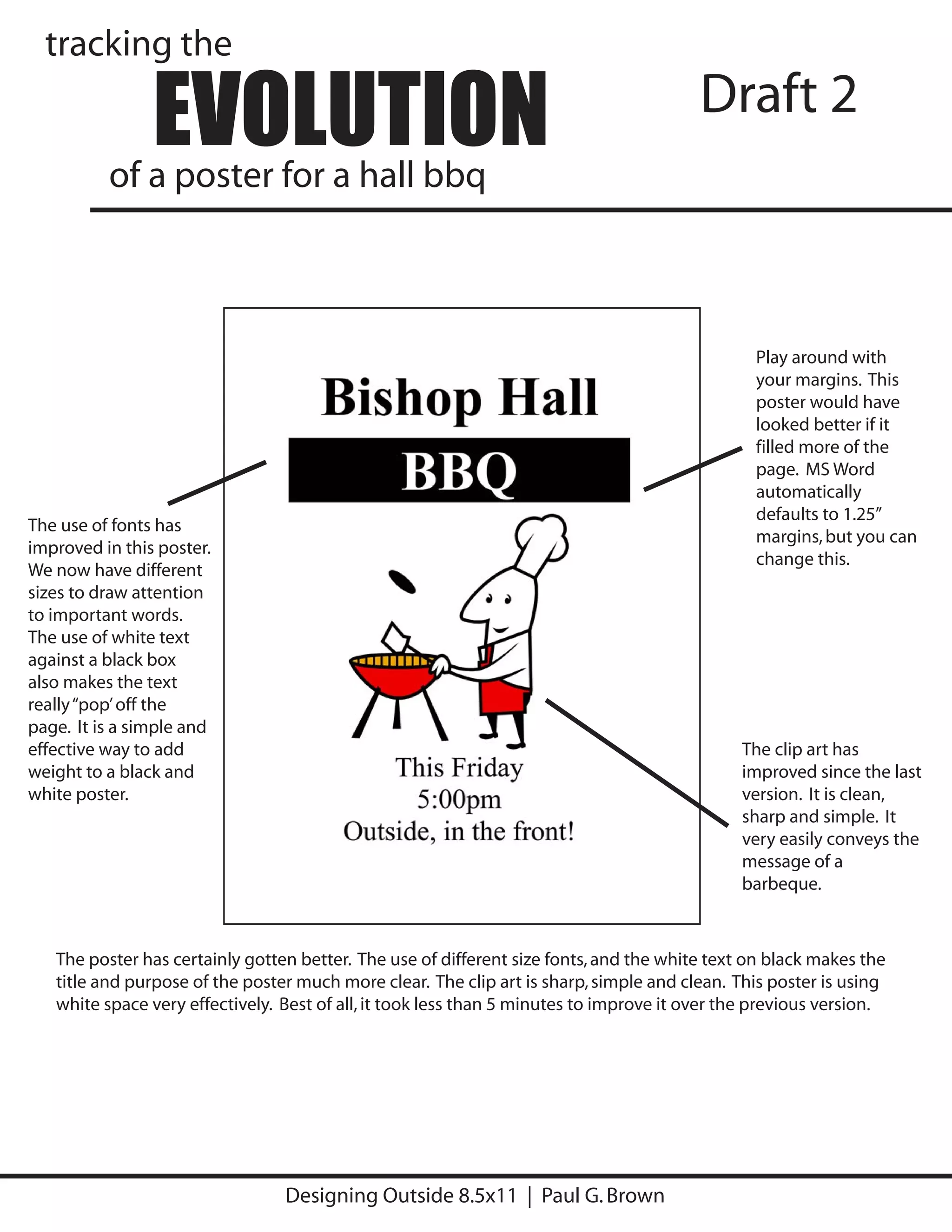 tracking the

                EVOLUTION
          of a poster for a hall bbq
                                                                                         Draft 2



                                                                                                Play around with
                                                                                                your margins. This
                                                                                                poster would have
                                                                                                looked better if it
                                                                                                filled more of the
                                                                                                page. MS Word
                                                                                                automatically
                                                                                                defaults to 1.25”
The use of fonts has
                                                                                                margins, but you can
improved in this poster.
                                                                                                change this.
We now have different
sizes to draw attention
to important words.
The use of white text
against a black box
also makes the text
really “pop’ off the
page. It is a simple and
effective way to add                                                                          The clip art has
weight to a black and                                                                         improved since the last
white poster.                                                                                 version. It is clean,
                                                                                              sharp and simple. It
                                                                                              very easily conveys the
                                                                                              message of a
                                                                                              barbeque.



   The poster has certainly gotten better. The use of different size fonts, and the white text on black makes the
   title and purpose of the poster much more clear. The clip art is sharp, simple and clean. This poster is using
   white space very effectively. Best of all, it took less than 5 minutes to improve it over the previous version.




                                 Designing Outside 8.5x11 | Paul G. Brown
 