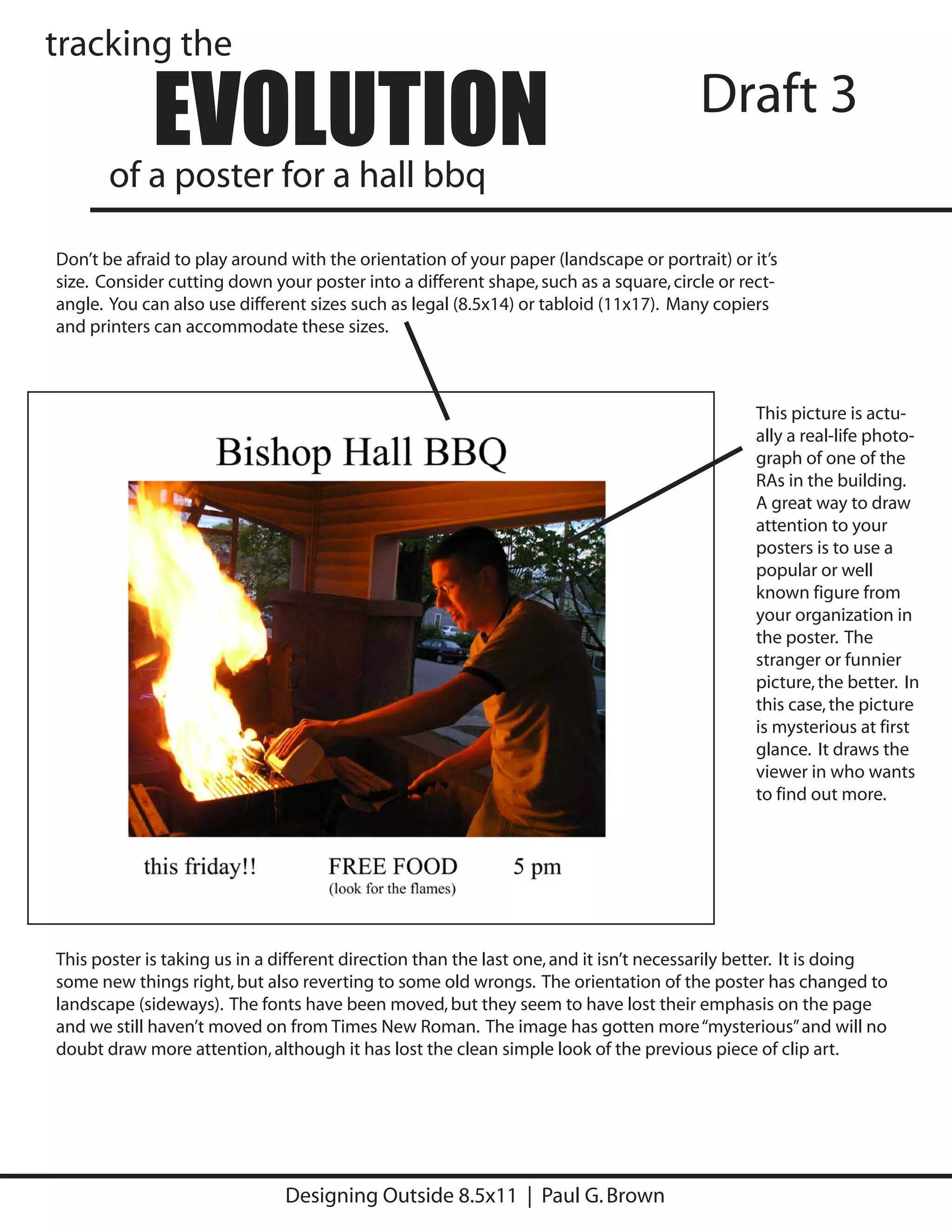 tracking the

             EVOLUTION
       of a poster for a hall bbq
                                                                                       Draft 3

Don’t be afraid to play around with the orientation of your paper (landscape or portrait) or it’s
size. Consider cutting down your poster into a different shape, such as a square, circle or rect-
angle. You can also use different sizes such as legal (8.5x14) or tabloid (11x17). Many copiers
and printers can accommodate these sizes.



                                                                                               This picture is actu-
                                                                                               ally a real-life photo-
                                                                                               graph of one of the
                                                                                               RAs in the building.
                                                                                               A great way to draw
                                                                                               attention to your
                                                                                               posters is to use a
                                                                                               popular or well
                                                                                               known figure from
                                                                                               your organization in
                                                                                               the poster. The
                                                                                               stranger or funnier
                                                                                               picture, the better. In
                                                                                               this case, the picture
                                                                                               is mysterious at first
                                                                                               glance. It draws the
                                                                                               viewer in who wants
                                                                                               to find out more.




This poster is taking us in a different direction than the last one, and it isn’t necessarily better. It is doing
some new things right, but also reverting to some old wrongs. The orientation of the poster has changed to
landscape (sideways). The fonts have been moved, but they seem to have lost their emphasis on the page
and we still haven’t moved on from Times New Roman. The image has gotten more “mysterious” and will no
doubt draw more attention, although it has lost the clean simple look of the previous piece of clip art.




                               Designing Outside 8.5x11 | Paul G. Brown
 
