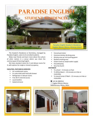 PARADISE ENGLISH
STUDENT RESIDENCES
1
The$ Student's$ Residence$ or$ Dormitory,$ managed$ by$
Paradise$English,$caters$to$its$enrolled$students.$$
Make$new$friends$and$learn$more$about$the$culture$
of$ other$ nations$ in$ a$ venue$ where$ you$ share$ the$
common$goal$of$learning$English.$$
We$have$standard$rooms$for$2$and$deluxe$rooms$for$
4,$with$options$for$single$or$shared$occupancy.$$
!
FACILITIES,!FEATURES!&!SERVICES!
• AirGconditioned$rooms$$
• En$suite$toilet$with$hot/cold$shower$$
• Refrigerator$in$deluxe$rooms$
• Free$WiGFi$internet$access$
• Local$landline$
• Gated$entrance$$
2
• Fenced$perimeter$
• Common$kitchen$&$dining$area$$
• Activity$area$w/$mini$putting$green$
• Roofed$smoking$area$
• Cistern$tank$w/$ample$water$supply$
• Housekeeping$$
• Security$Guard$
DISTANCES!
• To$school$–$3$minutes$on$foot$
• To$White$Beach$–$10$minutes$on$trike$or$
motorbike$
• To$Island$Center$D’Mall$–$15$minutes$on$trike$or$
motorbike$
!$+63$36$2882014$
"$Cagban$ManocGManoc,$$
5608$Boracay,$Malay,$Aklan$
Paradise(English(Student’s(Residence
Cagban(Manoc(Manoc,(Boracay(Island$
 