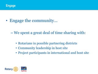 • Engage the community…
– We spent a great deal of time sharing with:
• Rotarians in possible partnering districts
• Community leadership in host site
• Project participants in international and host site
Engage
 