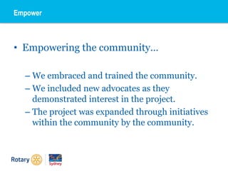 • Empowering the community…
– We embraced and trained the community.
– We included new advocates as they
demonstrated interest in the project.
– The project was expanded through initiatives
within the community by the community.
Empower
 