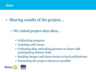 • Sharing results of the project…
– We visited project sites often…
• Celebrating progress
• Assisting with issues
• Collecting data and taking pictures to share with
participating Rotary clubs
• Sending images and short stories to local publications
• Presenting the project whenever possible
Share
 