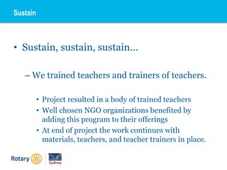 • Sustain, sustain, sustain…
– We trained teachers and trainers of teachers.
• Project resulted in a body of trained teachers
• Well chosen NGO organizations benefited by
adding this program to their offerings
• At end of project the work continues with
materials, teachers, and teacher trainers in place.
Sustain
 