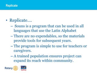 • Replicate….
– Souns is a program that can be used in all
languages that use the Latin Alphabet
– There are no expendables, so the materials
provide tools for subsequent years.
– The program is simple to use for teachers or
caregivers.
– A trained population ensures project can
expand its reach within community.
Replicate
 
