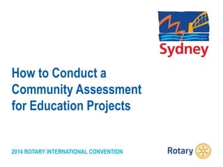 2014 ROTARY INTERNATIONAL CONVENTION
How to Conduct a
Community Assessment
for Education Projects
 