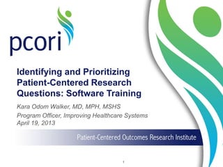Identifying and Prioritizing
Patient-Centered Research
Questions: Software Training
Kara Odom Walker, MD, MPH, MSHS
Program Officer, Improving Healthcare Systems
April 19, 2013
1
 