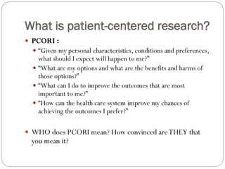 What is patient-centered research?
 PCORI :
 “Given my personal characteristics, conditions and preferences,
what should I expect will happen to me?”
 “What are my options and what are the benefits and harms of
those options?”
 “What can I do to improve the outcomes that are most
important to me?”
 “How can the health care system improve my chances of
achieving the outcomes I prefer?”
 WHO does PCORI mean? How convinced areTHEY that
you mean it?
 