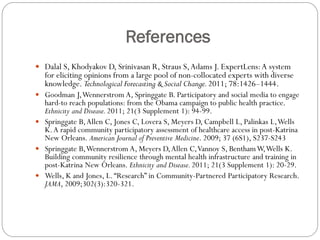 References
 Dalal S, Khodyakov D, Srinivasan R, Straus S,Adams J. ExpertLens:A system
for eliciting opinions from a large pool of non-collocated experts with diverse
knowledge. Technological Forecasting & Social Change.2011; 78:1426–1444.
 Goodman J,Wennerstrom A, Springgate B. Participatory and social media to engage
hard-to reach populations: from the Obama campaign to public health practice.
Ethnicity and Disease.2011; 21(3 Supplement 1): 94-99.
 Springgate B,Allen C, Jones C, Lovera S, Meyers D, Campbell L, Palinkas L,Wells
K.A rapid community participatory assessment of healthcare access in post-Katrina
New Orleans. American Journal of Preventive Medicine. 2009; 37 (6S1), S237-S243
 Springgate B,Wennerstrom A, Meyers D,Allen C,Vannoy S, BenthamW,Wells K.
Building community resilience through mental health infrastructure and training in
post-Katrina New Orleans. Ethnicity and Disease.2011; 21(3 Supplement 1): 20-29.
 Wells, K and Jones, L.“Research” in Community-Partnered Participatory Research.
JAMA, 2009;302(3):320-321.
 