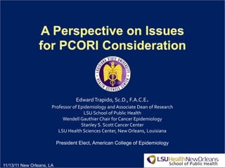 1
EdwardTrapido, Sc.D., F.A.C.E.
Professor of Epidemiology and Associate Dean of Research
LSU School of Public Health
Wendell Gauthier Chair for Cancer Epidemiology
Stanley S. Scott Cancer Center
LSU Health Sciences Center, New Orleans, Louisiana
President Elect, American College of Epidemiology
11/13/11 New Orleans, LA
 