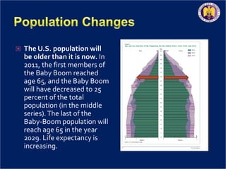  The U.S. population will
be older than it is now. In
2011, the first members of
the Baby Boom reached
age 65, and the Baby Boom
will have decreased to 25
percent of the total
population (in the middle
series).The last of the
Baby-Boom population will
reach age 65 in the year
2029. Life expectancy is
increasing.
 