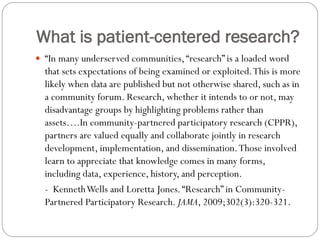 What is patient-centered research?
 “In many underserved communities,“research” is a loaded word
that sets expectations of being examined or exploited.This is more
likely when data are published but not otherwise shared, such as in
a community forum. Research, whether it intends to or not, may
disadvantage groups by highlighting problems rather than
assets….In community-partnered participatory research (CPPR),
partners are valued equally and collaborate jointly in research
development, implementation, and dissemination.​Those involved
learn to appreciate that knowledge comes in many forms,
including data, experience, history, and perception.
- KennethWells and Loretta Jones.“Research” in Community-
Partnered Participatory Research. JAMA, 2009;302(3):320-321.
 