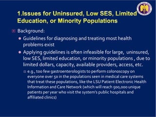  Background:
 Guidelines for diagnosing and treating most health
problems exist
 Applying guidelines is often infeasible for large, uninsured,
low SES, limited education, or minority populations , due to
limited dollars, capacity, available providers, access, etc.
 e.g., too few gastroenterologists to perform colonoscopy on
everyone over 50 in the populations seen in medical care systems
that treat these populations, like the LSU Patient Electronic Health
Information and Care Network (which will reach 500,000 unique
patients per year who visit the system’s public hospitals and
affiliated clinics)
 