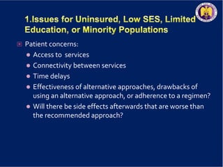  Patient concerns:
 Access to services
 Connectivity between services
 Time delays
 Effectiveness of alternative approaches, drawbacks of
using an alternative approach, or adherence to a regimen?
 Will there be side effects afterwards that are worse than
the recommended approach?
 