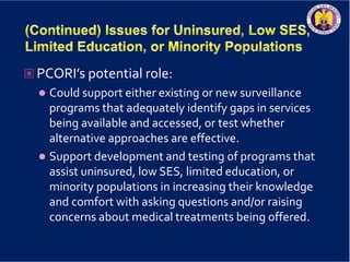  PCORI’s potential role:
 Could support either existing or new surveillance
programs that adequately identify gaps in services
being available and accessed, or test whether
alternative approaches are effective.
 Support development and testing of programs that
assist uninsured, low SES, limited education, or
minority populations in increasing their knowledge
and comfort with asking questions and/or raising
concerns about medical treatments being offered.
 