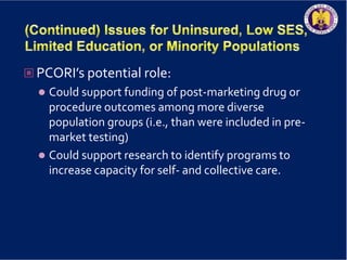  PCORI’s potential role:
 Could support funding of post-marketing drug or
procedure outcomes among more diverse
population groups (i.e., than were included in pre-
market testing)
 Could support research to identify programs to
increase capacity for self- and collective care.
 