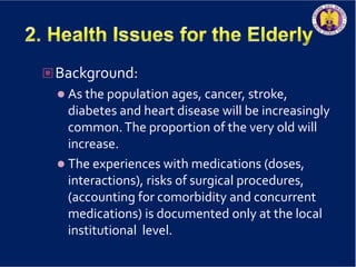 Background:
 As the population ages, cancer, stroke,
diabetes and heart disease will be increasingly
common.The proportion of the very old will
increase.
 The experiences with medications (doses,
interactions), risks of surgical procedures,
(accounting for comorbidity and concurrent
medications) is documented only at the local
institutional level.
 