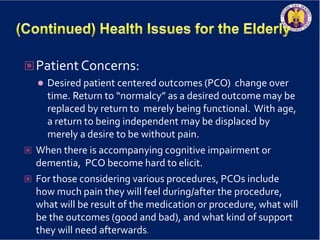 Patient Concerns:
 Desired patient centered outcomes (PCO) change over
time. Return to “normalcy” as a desired outcome may be
replaced by return to merely being functional. With age,
a return to being independent may be displaced by
merely a desire to be without pain.
 When there is accompanying cognitive impairment or
dementia, PCO become hard to elicit.
 For those considering various procedures, PCOs include
how much pain they will feel during/after the procedure,
what will be result of the medication or procedure, what will
be the outcomes (good and bad), and what kind of support
they will need afterwards.
 