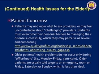 Patient Concerns:
 Patients may not know what to ask providers, or may feel
uncomfortable about “challenging” providers. [Patients
must overcome their personal barriers to managing their
disease successfully, which they may perceive as severe
and numerous.]
http://www.qualityprofiles.org/leadership_series/diabete
s/diabetes_addressing_quality_gaps.asp
 Older patients’ health problems do not occur only during
“office hours” (i.e., Monday-Friday, 9am-5pm). Older
patients are usually told to go to an emergency room on
Friday, Saturday, or Sunday, which is less than ideal.
 