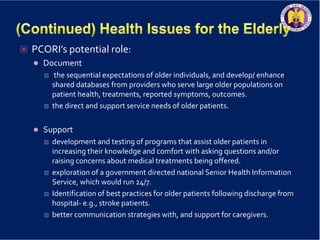  PCORI’s potential role:
 Document
 the sequential expectations of older individuals, and develop/ enhance
shared databases from providers who serve large older populations on
patient health, treatments, reported symptoms, outcomes.
 the direct and support service needs of older patients.
 Support
 development and testing of programs that assist older patients in
increasing their knowledge and comfort with asking questions and/or
raising concerns about medical treatments being offered.
 exploration of a government directed national Senior Health Information
Service, which would run 24/7.
 Identification of best practices for older patients following discharge from
hospital- e.g., stroke patients.
 better communication strategies with, and support for caregivers.
 