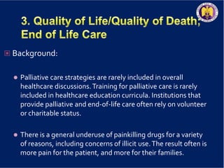  Background:
 Palliative care strategies are rarely included in overall
healthcare discussions.Training for palliative care is rarely
included in healthcare education curricula. Institutions that
provide palliative and end-of-life care often rely on volunteer
or charitable status.
 There is a general underuse of painkilling drugs for a variety
of reasons, including concerns of illicit use.The result often is
more pain for the patient, and more for their families.
 