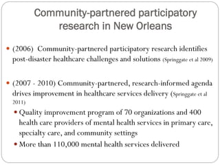Community-partnered participatory
research in New Orleans
 (2006) Community-partnered participatory research identifies
post-disaster healthcare challenges and solutions (Springgate et al 2009)
 (2007 - 2010) Community-partnered, research-informed agenda
drives improvement in healthcare services delivery (Springgate et al
2011)
 Quality improvement program of 70 organizations and 400
health care providers of mental health services in primary care,
specialty care, and community settings
 More than 110,000 mental health services delivered
 
