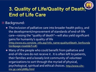  Background:
 The inclusion of palliative care into broader health policy, and
the development/improvement of standards of end-of-life
care—raising the “quality of death”—will also yield significant
gains for humanity’s quality of life
(http://www.eiu.com/site_info.asp?info_name=qualityofdeath_lienfounda
tion&page=noads&rf=0#)
 Many of the people who could benefit from palliative and
end-of-life care do not receive it . It is often left to patients,
their families and a loosely knit community of volunteer
organizations to sort through the myriad of physical,
psychological, spiritual and ethical choices. http://www.cihr-
irsc.gc.ca/e/36889.html
 