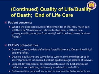  Patient concerns:
 What is the expected course of the remainder of life? How much pain
will there be? If medication is taken to stop pain, will there be a
consequent disconnection from reality?Will it be hard on my family or
friends?
 PCORI’s potential role:
 Develop common data definitions for palliative care. Determine clinical
quality profiles.
 Develop a palliative care surveillance system, similar to that set up in
several provinces in Canada. Establish epidemiologic profiles of survival.
 Support development of research to determine the best practices in
palliative care medicine, particularly as related to end of life.
 Determine how personal, social and environmental factors affect care.
 