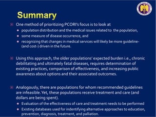  One method of prioritizing PCORI’s focus is to look at
 population distribution and the medical issues related to the population,
 some measure of disease occurrence, and
 recognizing that changes in medical services will likely be more guideline-
(and cost-) driven in the future.
 Using this approach, the older populations’ expected burden i.e., chronic
debilitating and ultimately fatal diseases, requires determination of
existing practices, comparison of effectiveness, and increasing public
awareness about options and their associated outcomes.
 Analogously, there are populations for whom recommended guidelines
are infeasible.Yet, these populations receive treatment and care (and
dollars are being spent).
 Evaluation of the effectiveness of care and treatment needs to be performed
 Existing databases used for indentifying alternative approaches to education,
prevention, diagnosis, treatment, and palliation.
 